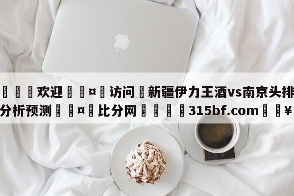 🍏欢迎🤸访问⚽新疆伊力王酒vs南京头排苏酒分析预测🤟比分网🛑315bf.com🥚