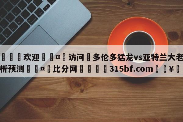 🍏欢迎🤸访问⚽多伦多猛龙vs亚特兰大老鹰分析预测🤟比分网🛑315bf.com🥚