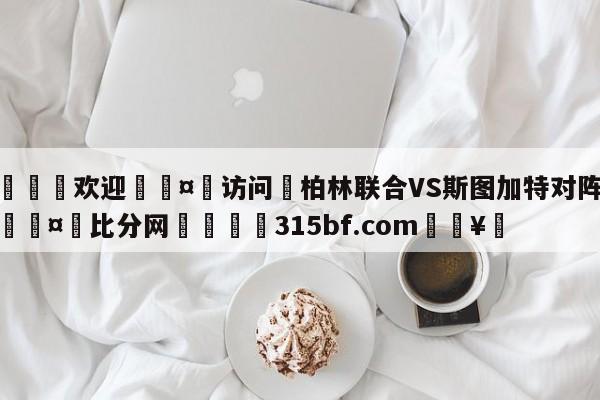 🍏欢迎🤸访问⚽柏林联合VS斯图加特对阵预测🤟比分网🛑315bf.com🥚