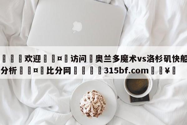 🍏欢迎🤸访问⚽奥兰多魔术vs洛杉矶快船盘口分析🤟比分网🛑315bf.com🥚