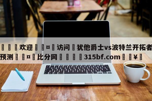 🍏欢迎🤸访问⚽犹他爵士vs波特兰开拓者分析预测🤟比分网🛑315bf.com🥚