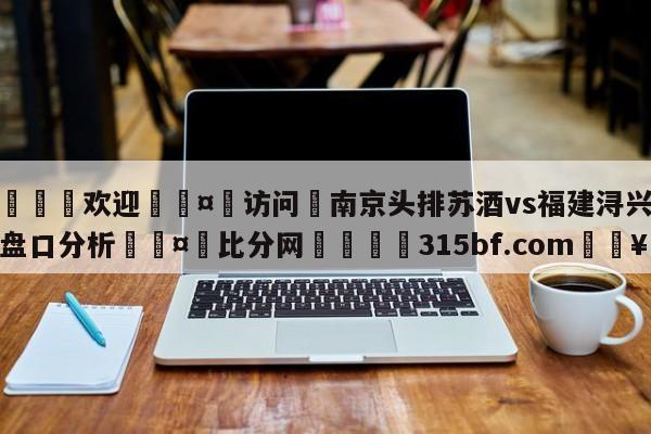 🍏欢迎🤸访问⚽南京头排苏酒vs福建浔兴股份盘口分析🤟比分网🛑315bf.com🥚