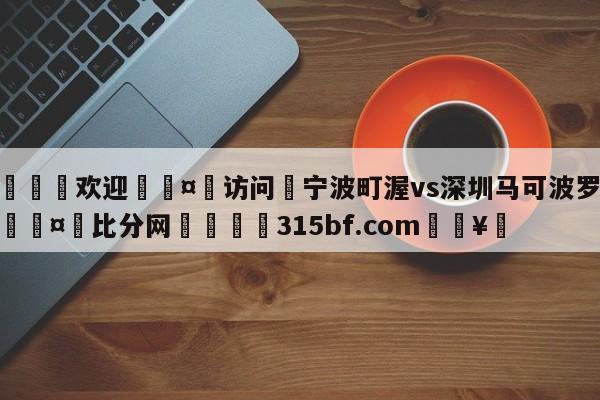 🍏欢迎🤸访问⚽宁波町渥vs深圳马可波罗预测🤟比分网🛑315bf.com🥚