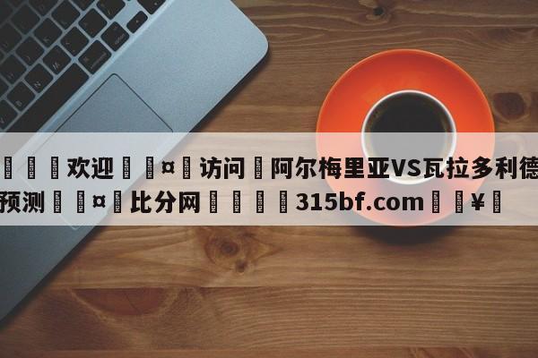 🍏欢迎🤸访问⚽阿尔梅里亚VS瓦拉多利德对阵预测🤟比分网🛑315bf.com🥚