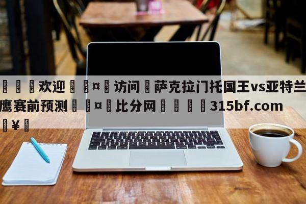 🍏欢迎🤸访问⚽萨克拉门托国王vs亚特兰大老鹰赛前预测🤟比分网🛑315bf.com🥚