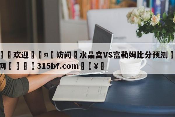 🍏欢迎🤸访问⚽水晶宫VS富勒姆比分预测🤟比分网🛑315bf.com🥚