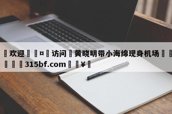 🍏欢迎🤸访问⚽黄晓明带小海绵现身机场🤟比分网🛑315bf.com🥚