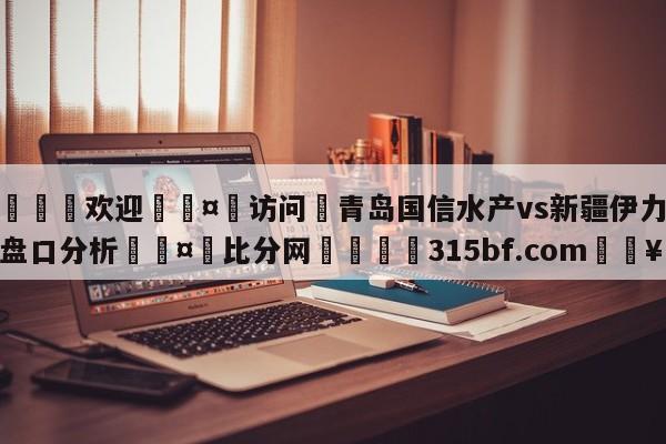 🍏欢迎🤸访问⚽青岛国信水产vs新疆伊力王酒盘口分析🤟比分网🛑315bf.com🥚