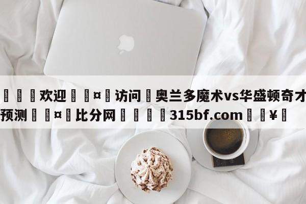 🍏欢迎🤸访问⚽奥兰多魔术vs华盛顿奇才比分预测🤟比分网🛑315bf.com🥚