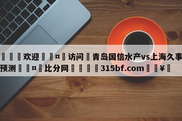 🍏欢迎🤸访问⚽青岛国信水产vs上海久事分析预测🤟比分网🛑315bf.com🥚