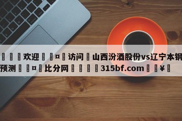 🍏欢迎🤸访问⚽山西汾酒股份vs辽宁本钢分析预测🤟比分网🛑315bf.com🥚