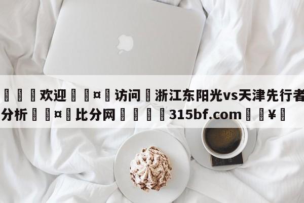 🍏欢迎🤸访问⚽浙江东阳光vs天津先行者盘口分析🤟比分网🛑315bf.com🥚