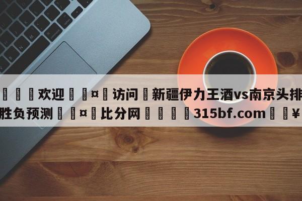 🍏欢迎🤸访问⚽新疆伊力王酒vs南京头排苏酒胜负预测🤟比分网🛑315bf.com🥚