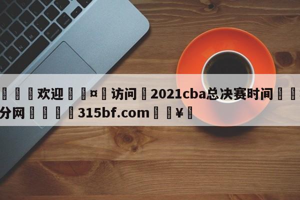 🍏欢迎🤸访问⚽2021cba总决赛时间🤟比分网🛑315bf.com🥚