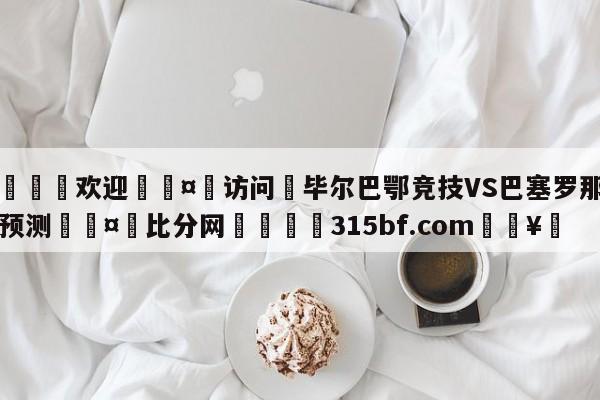 🍏欢迎🤸访问⚽毕尔巴鄂竞技VS巴塞罗那比分预测🤟比分网🛑315bf.com🥚