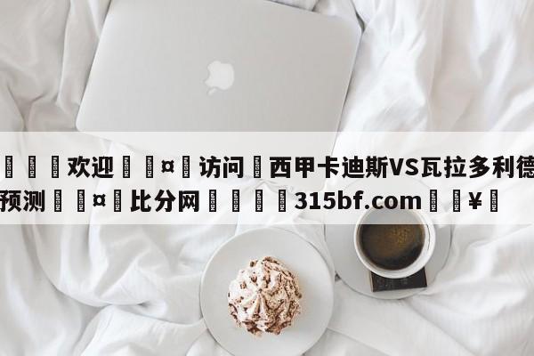 🍏欢迎🤸访问⚽西甲卡迪斯VS瓦拉多利德比分预测🤟比分网🛑315bf.com🥚