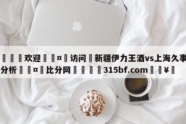 🍏欢迎🤸访问⚽新疆伊力王酒vs上海久事盘口分析🤟比分网🛑315bf.com🥚