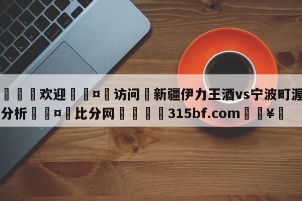 🍏欢迎🤸访问⚽新疆伊力王酒vs宁波町渥盘口分析🤟比分网🛑315bf.com🥚