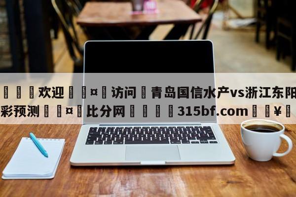 🍏欢迎🤸访问⚽青岛国信水产vs浙江东阳光竞彩预测🤟比分网🛑315bf.com🥚