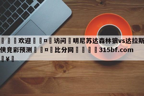 🍏欢迎🤸访问⚽明尼苏达森林狼vs达拉斯独行侠竞彩预测🤟比分网🛑315bf.com🥚