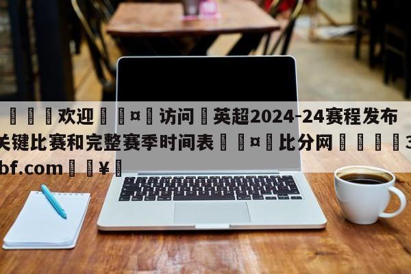 🍏欢迎🤸访问⚽英超2024-24赛程发布:关键比赛和完整赛季时间表🤟比分网🛑315bf.com🥚