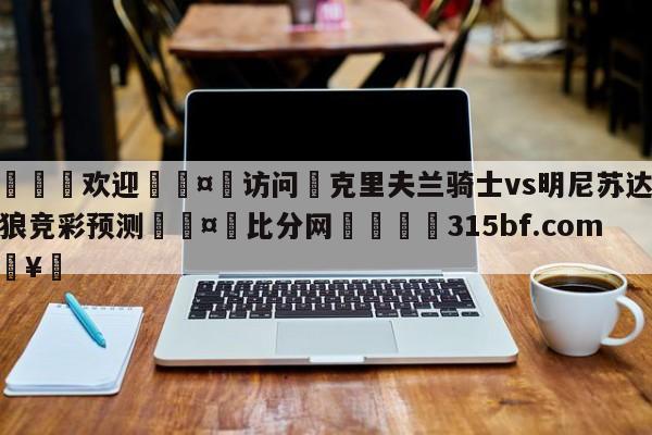 🍏欢迎🤸访问⚽克里夫兰骑士vs明尼苏达森林狼竞彩预测🤟比分网🛑315bf.com🥚