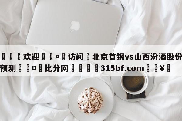 🍏欢迎🤸访问⚽北京首钢vs山西汾酒股份竞彩预测🤟比分网🛑315bf.com🥚