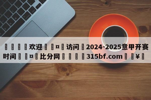 🍏欢迎🤸访问⚽2024-2025意甲开赛时间🤟比分网🛑315bf.com🥚