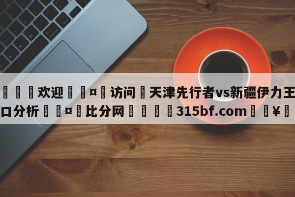 🍏欢迎🤸访问⚽天津先行者vs新疆伊力王酒盘口分析🤟比分网🛑315bf.com🥚