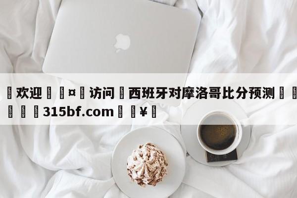 🍏欢迎🤸访问⚽西班牙对摩洛哥比分预测🤟比分网🛑315bf.com🥚