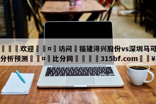 🍏欢迎🤸访问⚽福建浔兴股份vs深圳马可波罗分析预测🤟比分网🛑315bf.com🥚