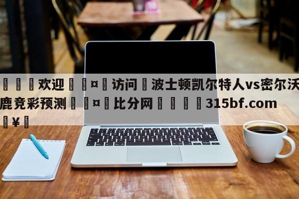 🍏欢迎🤸访问⚽波士顿凯尔特人vs密尔沃基雄鹿竞彩预测🤟比分网🛑315bf.com🥚