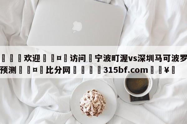 🍏欢迎🤸访问⚽宁波町渥vs深圳马可波罗分析预测🤟比分网🛑315bf.com🥚