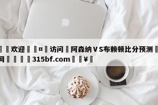 🍏欢迎🤸访问⚽阿森纳ⅤS布赖顿比分预测🤟比分网🛑315bf.com🥚