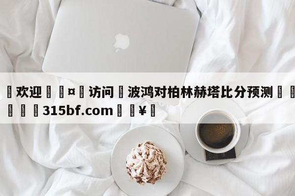 🍏欢迎🤸访问⚽波鸿对柏林赫塔比分预测🤟比分网🛑315bf.com🥚