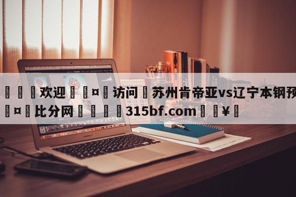 🍏欢迎🤸访问⚽苏州肯帝亚vs辽宁本钢预测🤟比分网🛑315bf.com🥚