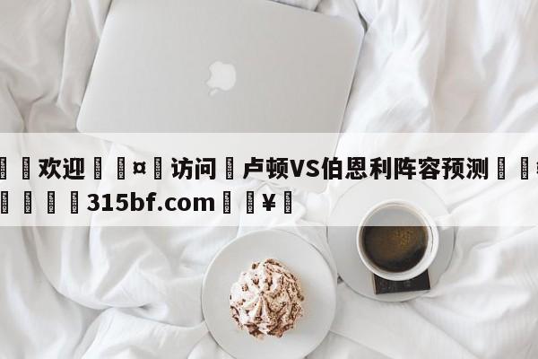 🍏欢迎🤸访问⚽卢顿VS伯恩利阵容预测🤟比分网🛑315bf.com🥚