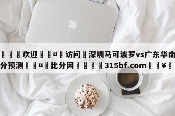 🍏欢迎🤸访问⚽深圳马可波罗vs广东华南虎比分预测🤟比分网🛑315bf.com🥚