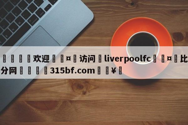 🍏欢迎🤸访问⚽liverpoolfc🤟比分网🛑315bf.com🥚