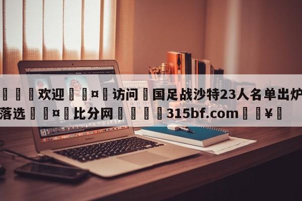 🍏欢迎🤸访问⚽国足战沙特23人名单出炉武磊落选🤟比分网🛑315bf.com🥚