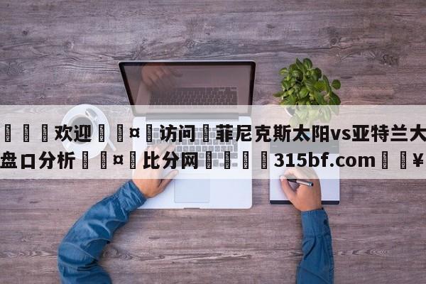 🍏欢迎🤸访问⚽菲尼克斯太阳vs亚特兰大老鹰盘口分析🤟比分网🛑315bf.com🥚