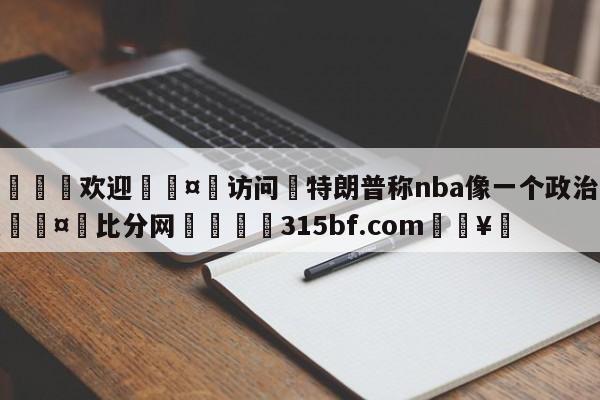 🍏欢迎🤸访问⚽特朗普称nba像一个政治组织🤟比分网🛑315bf.com🥚