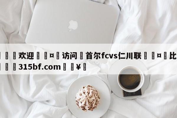 🍏欢迎🤸访问⚽首尔fcvs仁川联🤟比分网🛑315bf.com🥚