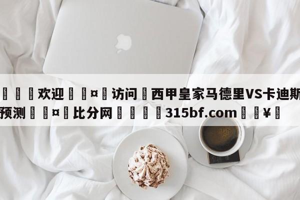 🍏欢迎🤸访问⚽西甲皇家马德里VS卡迪斯比分预测🤟比分网🛑315bf.com🥚