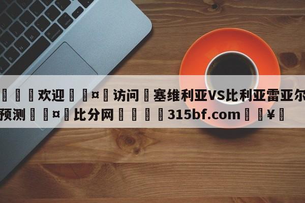 🍏欢迎🤸访问⚽塞维利亚VS比利亚雷亚尔阵容预测🤟比分网🛑315bf.com🥚