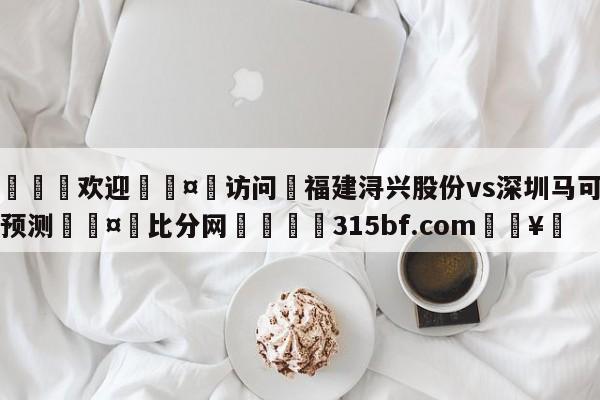 🍏欢迎🤸访问⚽福建浔兴股份vs深圳马可波罗预测🤟比分网🛑315bf.com🥚