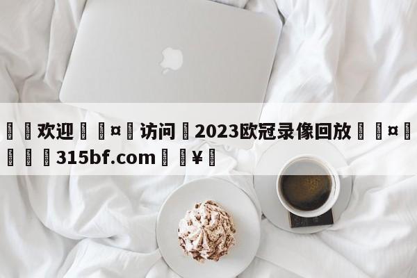 🍏欢迎🤸访问⚽2023欧冠录像回放🤟比分网🛑315bf.com🥚