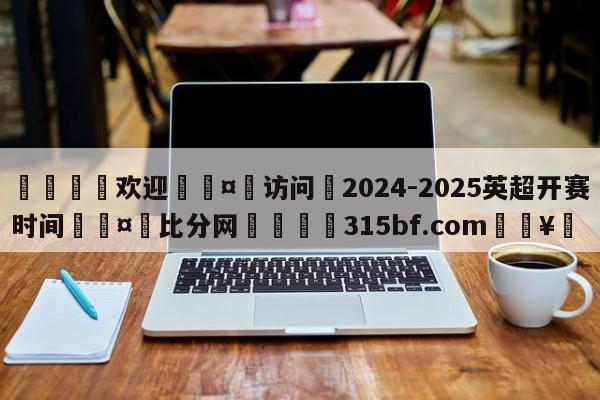 🍏欢迎🤸访问⚽2024-2025英超开赛时间🤟比分网🛑315bf.com🥚