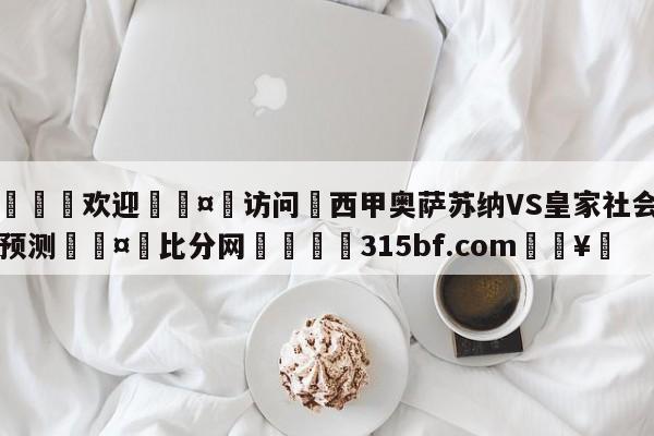 🍏欢迎🤸访问⚽西甲奥萨苏纳VS皇家社会比分预测🤟比分网🛑315bf.com🥚