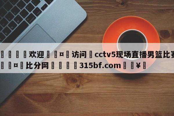 🍏欢迎🤸访问⚽cctv5现场直播男篮比赛🤟比分网🛑315bf.com🥚